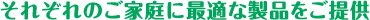 それぞれのご家庭に最適な製品をご提供